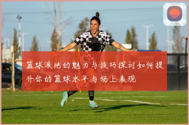 篮球滚地的魅力与技巧探讨如何提升你的篮球水平与场上表现