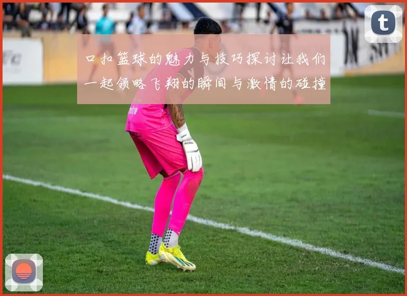 口扣篮球的魅力与技巧探讨让我们一起领略飞翔的瞬间与激情的碰撞