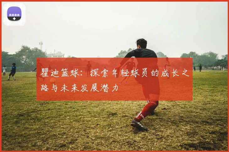 瞿迪篮球：探索年轻球员的成长之路与未来发展潜力
