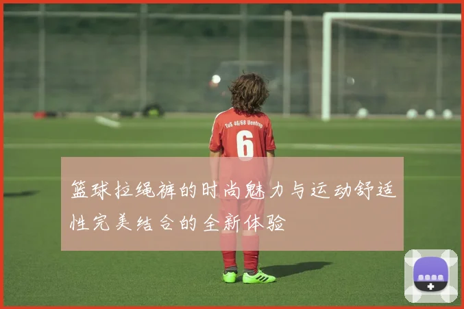 篮球拉绳裤的时尚魅力与运动舒适性完美结合的全新体验