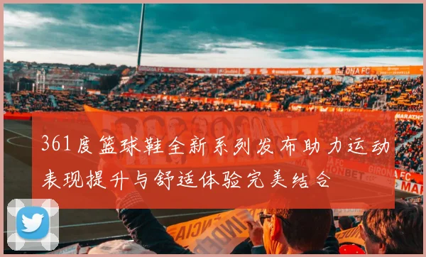 361度篮球鞋全新系列发布助力运动表现提升与舒适体验完美结合