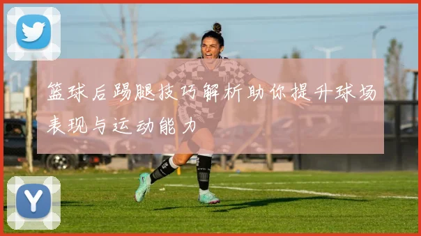 篮球后踢腿技巧解析助你提升球场表现与运动能力