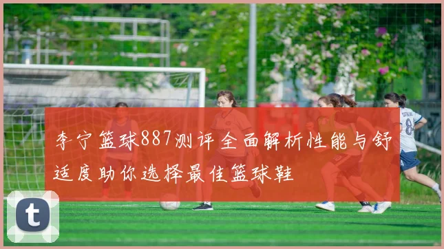 李宁篮球887测评全面解析性能与舒适度助你选择最佳篮球鞋